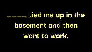 __ made me drink 100oz of water, gagged me and tied me up in the basement while __ went to work