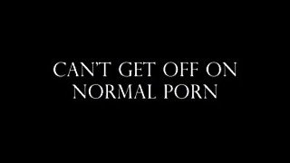 NORMAL PORN ISNT GOOD ENOUGH